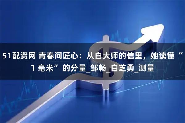 51配资网 青春问匠心：从白大师的信里，她读懂 “1 毫米” 的分量_邹畅_白芝勇_测量