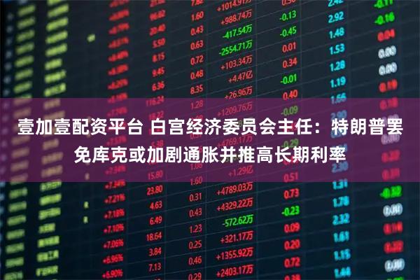 壹加壹配资平台 白宫经济委员会主任：特朗普罢免库克或加剧通胀并推高长期利率