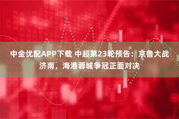 中金优配APP下载 中超第23轮预告:京鲁大战济南,海港蓉城争冠正面对决