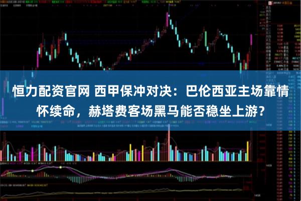 恒力配资官网 西甲保冲对决:巴伦西亚主场靠情怀续命,赫塔费客场黑马能否稳坐上游?