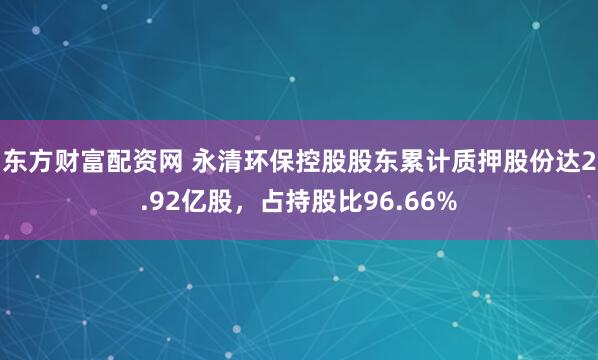 东方财富配资网 永清环保控股股东累计质押股份达2.92亿股，占持股比96.66%